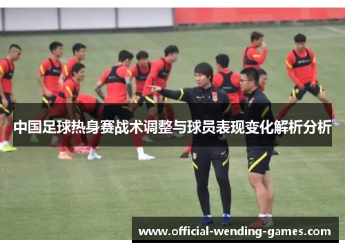 中国足球热身赛战术调整与球员表现变化解析分析