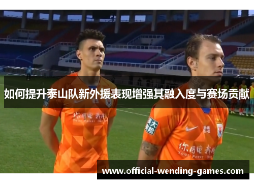 如何提升泰山队新外援表现增强其融入度与赛场贡献