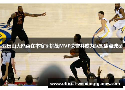 亚历山大能否在本赛季挑战MVP荣誉并成为联盟焦点球员
