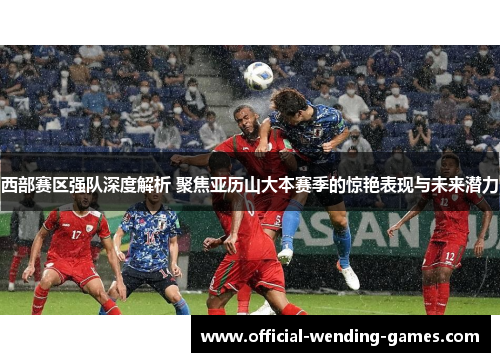 西部赛区强队深度解析 聚焦亚历山大本赛季的惊艳表现与未来潜力