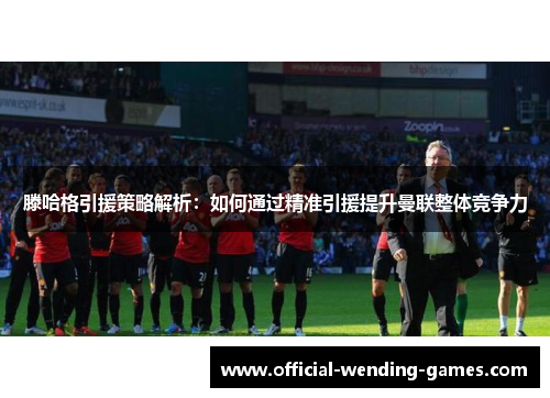 滕哈格引援策略解析：如何通过精准引援提升曼联整体竞争力