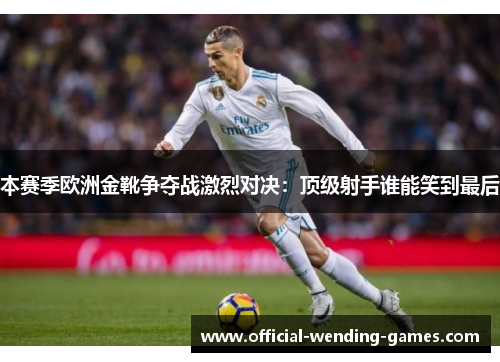 本赛季欧洲金靴争夺战激烈对决：顶级射手谁能笑到最后