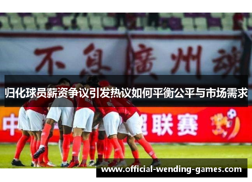 归化球员薪资争议引发热议如何平衡公平与市场需求