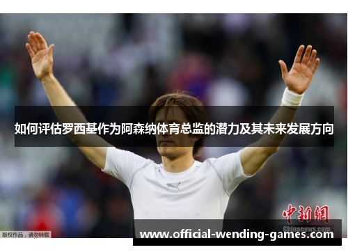 如何评估罗西基作为阿森纳体育总监的潜力及其未来发展方向