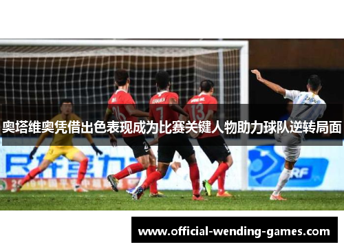 奥塔维奥凭借出色表现成为比赛关键人物助力球队逆转局面