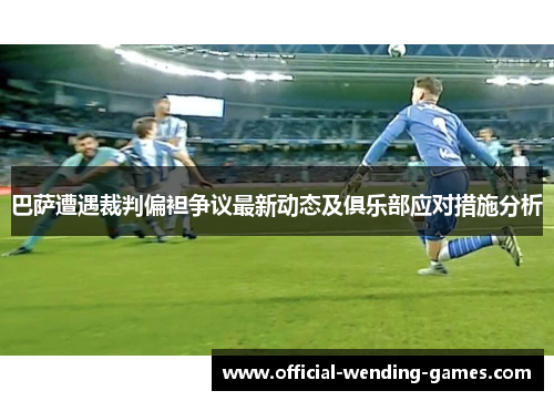 巴萨遭遇裁判偏袒争议最新动态及俱乐部应对措施分析