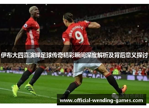 伊布大四喜演绎足球传奇精彩瞬间深度解析及背后意义探讨