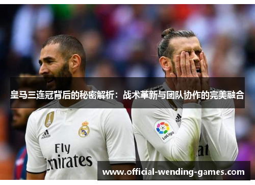 皇马三连冠背后的秘密解析：战术革新与团队协作的完美融合