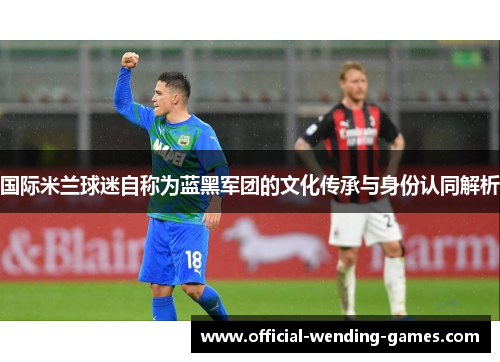 国际米兰球迷自称为蓝黑军团的文化传承与身份认同解析