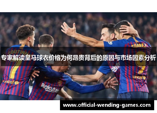 专家解读皇马球衣价格为何昂贵背后的原因与市场因素分析