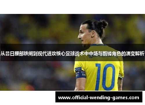 从昔日腰部铁闸到现代进攻核心足球战术中中场与前锋角色的演变解析
