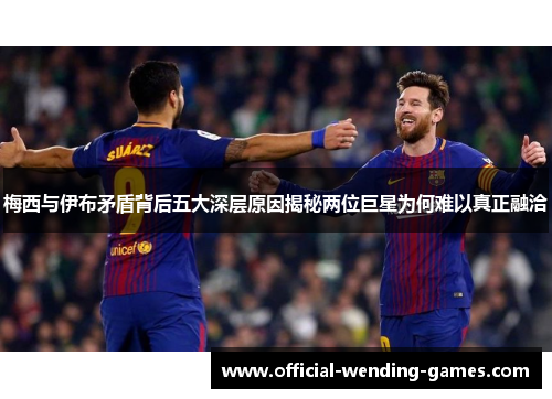 梅西与伊布矛盾背后五大深层原因揭秘两位巨星为何难以真正融洽