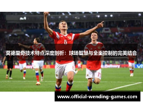 莫德里奇技术特点深度剖析：球场智慧与全面控制的完美结合