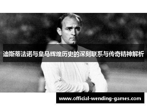 迪斯蒂法诺与皇马辉煌历史的深刻联系与传奇精神解析
