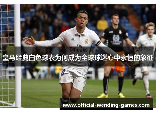 皇马经典白色球衣为何成为全球球迷心中永恒的象征