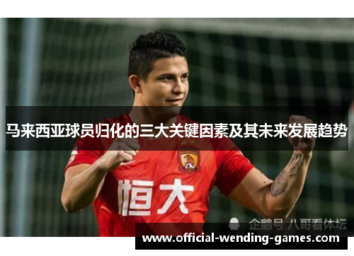 马来西亚球员归化的三大关键因素及其未来发展趋势