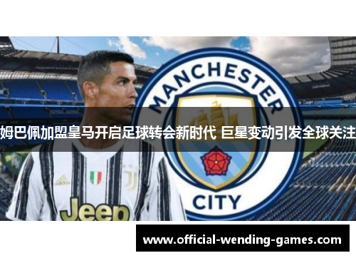 姆巴佩加盟皇马开启足球转会新时代 巨星变动引发全球关注