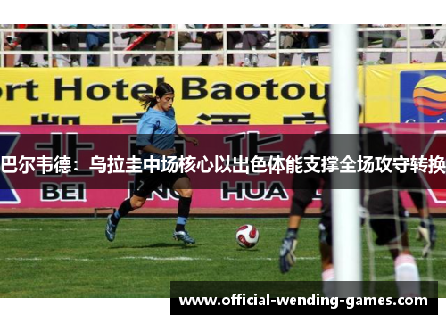 巴尔韦德：乌拉圭中场核心以出色体能支撑全场攻守转换