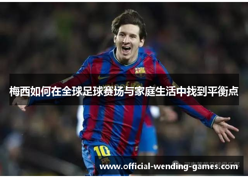 梅西如何在全球足球赛场与家庭生活中找到平衡点
