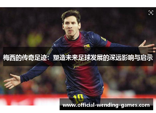 梅西的传奇足迹：塑造未来足球发展的深远影响与启示