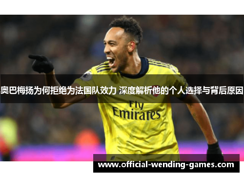 奥巴梅扬为何拒绝为法国队效力 深度解析他的个人选择与背后原因