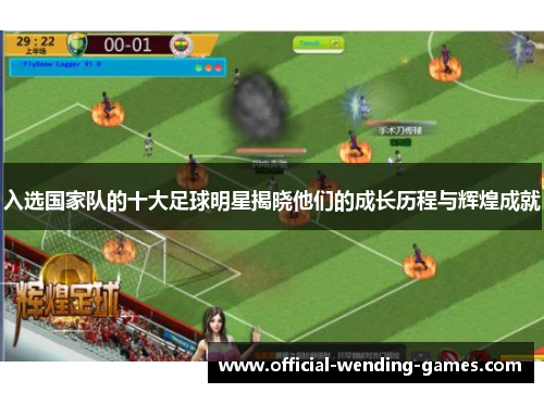 入选国家队的十大足球明星揭晓他们的成长历程与辉煌成就