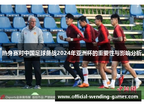 热身赛对中国足球备战2024年亚洲杯的重要性与影响分析