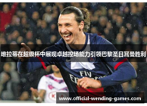 维拉蒂在超级杯中展现卓越控场能力引领巴黎圣日耳曼胜利