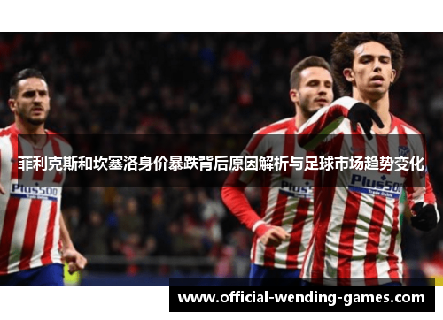 菲利克斯和坎塞洛身价暴跌背后原因解析与足球市场趋势变化