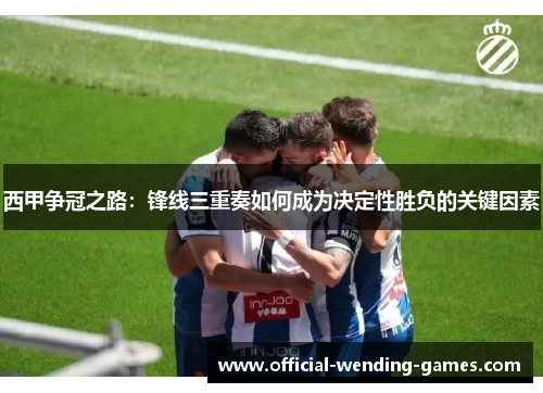 西甲争冠之路:锋线三重奏如何成为决定性胜负的关键因素 西甲争冠之路:锋线三重奏如何成为决定性胜负的关键因素