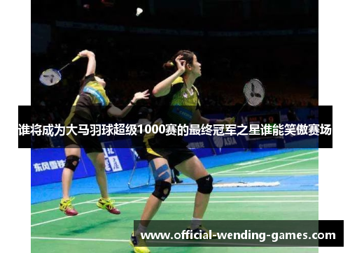 谁将成为大马羽球超级1000赛的最终冠军之星谁能笑傲赛场 谁将成为大马羽球超级1000赛的最终冠军之星谁能笑傲赛场