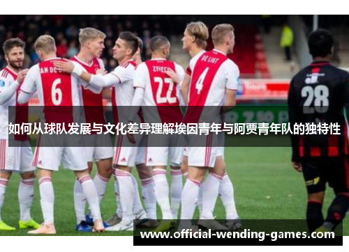 如何从球队发展与文化差异理解埃因青年与阿贾青年队的独特性 如何从球队发展与文化差异理解埃因青年与阿贾青年队的独特性