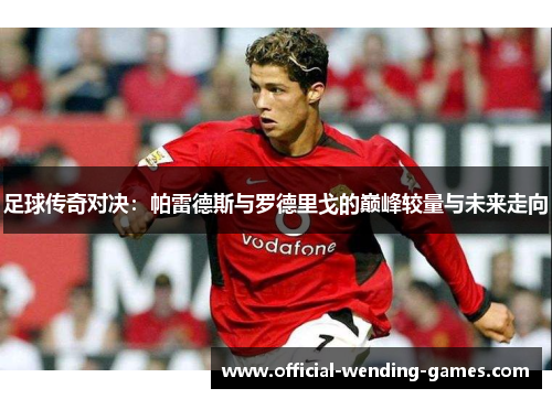 足球传奇对决:帕雷德斯与罗德里戈的巅峰较量与未来走向 足球传奇对决:帕雷德斯与罗德里戈的巅峰较量与未来走向