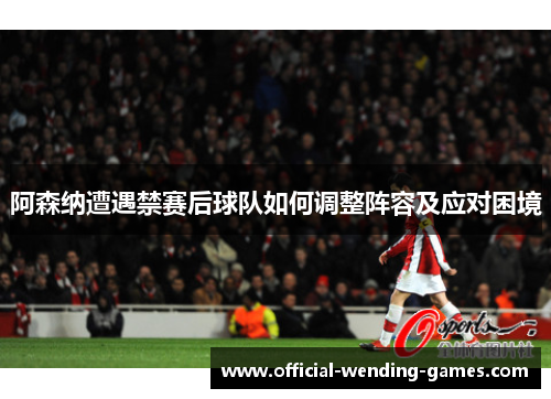 阿森纳遭遇禁赛后球队如何调整阵容及应对困境