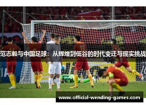 范志毅与中国足球：从辉煌到低谷的时代变迁与现实挑战