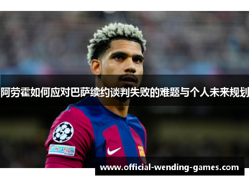 阿劳霍如何应对巴萨续约谈判失败的难题与个人未来规划